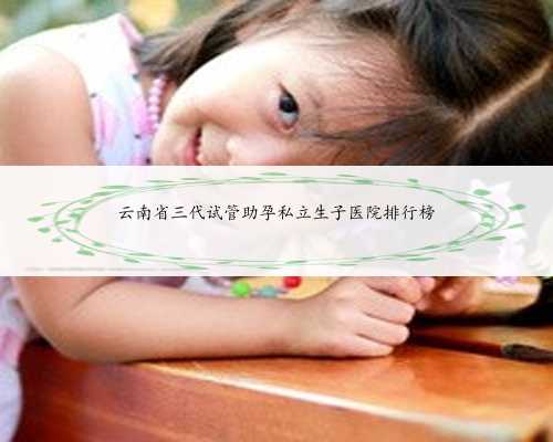 云南省三代试管助孕私立生子医院排行榜